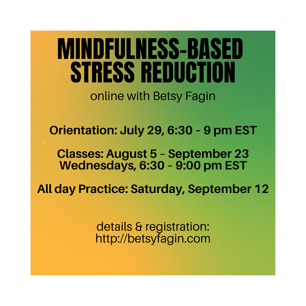 description: Mindfulness-Based Stress Reduction online with Betsy Fagin. Orientation: July 29 6:30-9 pm EST Classes: August 5-September 23 Wednesdays 6:30-9pm EST All day Practice: Saturday, September 12 